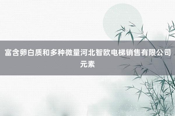 富含卵白质和多种微量河北智欧电梯销售有限公司元素